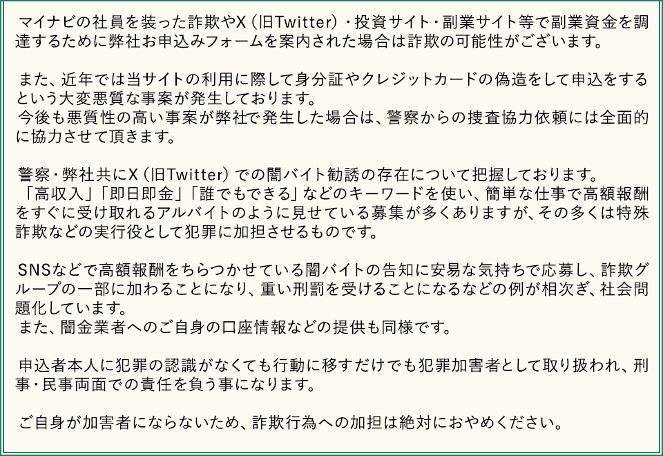 マイナビの社員を装った詐欺やX（旧Twitter）・投資サイト・副業サイト等で副業資金を調達するために弊社お申込みフォームを案内された場合は詐欺の可能性がございます。

　また、近年では当サイトの利用に際して身分証やクレジットカードの偽造をして申込をするという大変悪質な事案が発生しております。
　今後も悪質性の高い事案が弊社で発生した場合は、警察からの捜査協力依頼には全面的に協力させて頂きます。

　警察・弊社共にX（旧Twitter）での闇バイト勧誘の存在について把握しております。
　「高収入」「即日即金」「誰でもできる」などのキーワードを使い、簡単な仕事で高額報酬をすぐに受け取れるアルバイトのように見せている募集が多くありますが、その多くは特殊詐欺などの実行役として犯罪に加担させるものです。

　SNSなどで高額報酬をちらつかせている闇バイトの告知に安易な気持ちで応募し、詐欺グループの一部に加わることになり、重い刑罰を受けることになるなどの例が相次ぎ、社会問題化しています。
　また、闇金業者へのご自身の口座情報などの提供も同様です。

　申込者本人に犯罪の認識がなくても行動に移すだけでも犯罪加害者として取り扱われ、刑事・民事両面での責任を負う事になります。

　ご自身が加害者にならないため、詐欺行為への加担は絶対におやめください。 