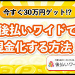 【[today_year]】後払いワイドを現金化する方法！即日で30万円は手に入る？