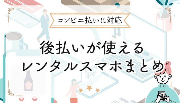 コンビニ後払いが使えるレンタルスマホまとめ